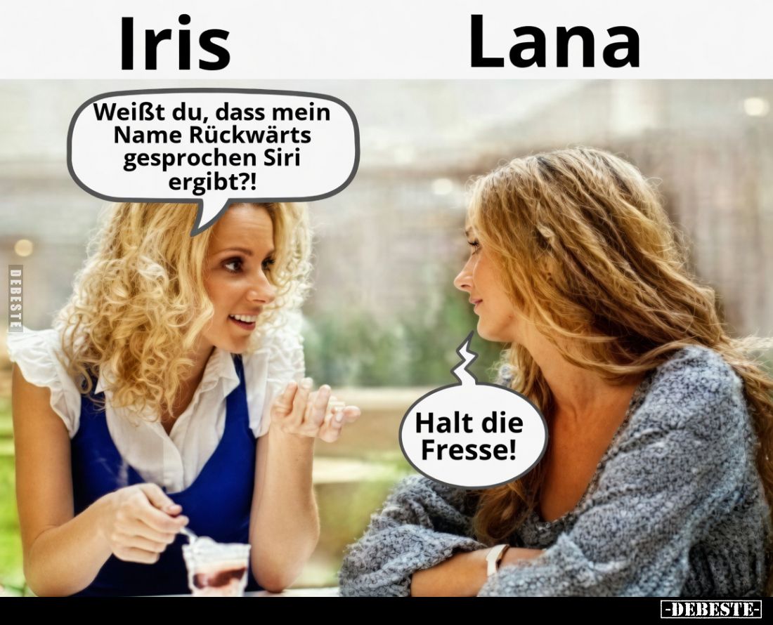 Weißt du, dass mein Name Rückwärts gesprochen Siri ergibt?!
Halt die Fresse!