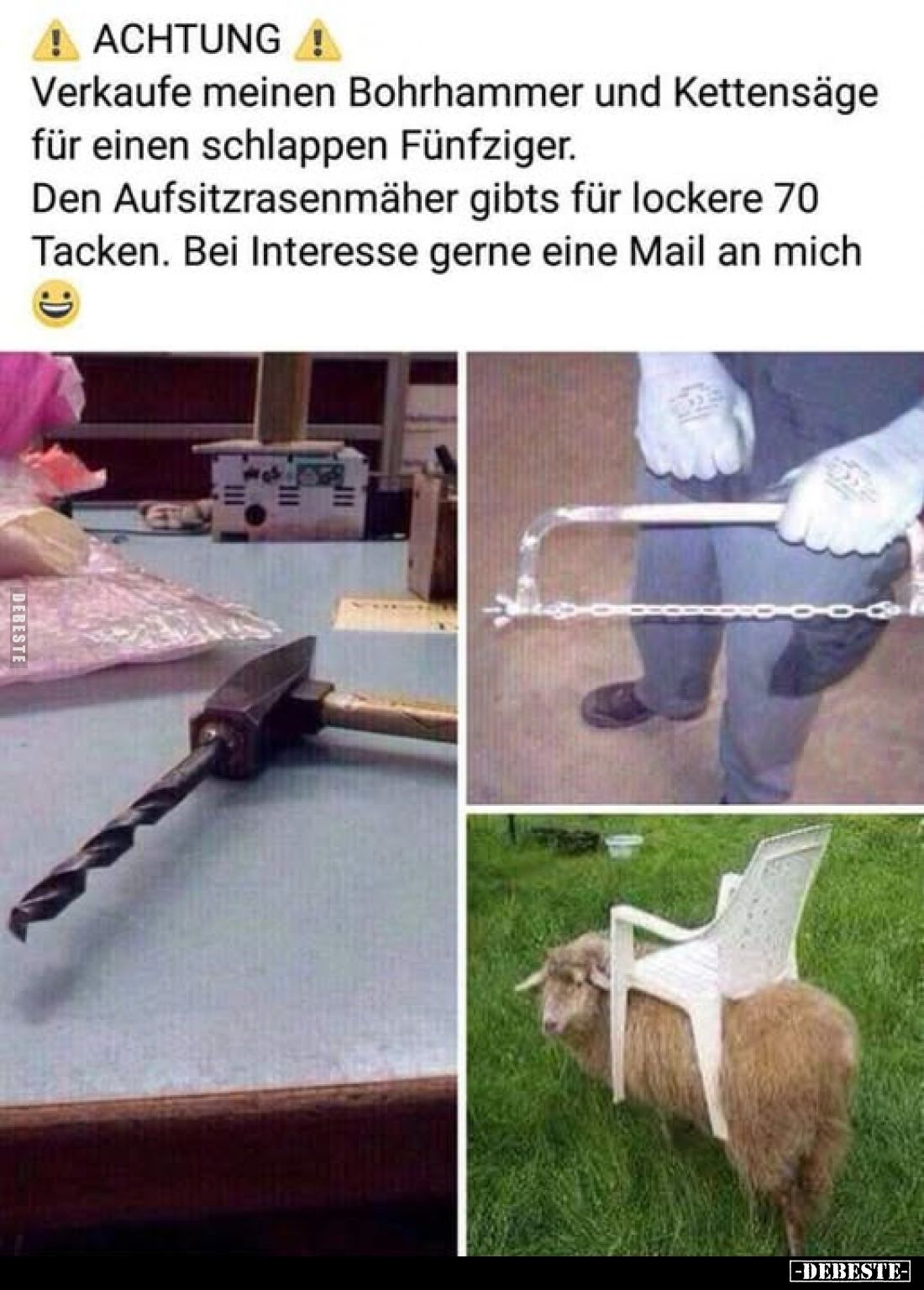 ACHTUNG -
Verkaufe meinen Bohrhammer und Kettensäge für einen schlappen Fünfziger.
Den Aufsitzrasenmäher gibts für lockere ...