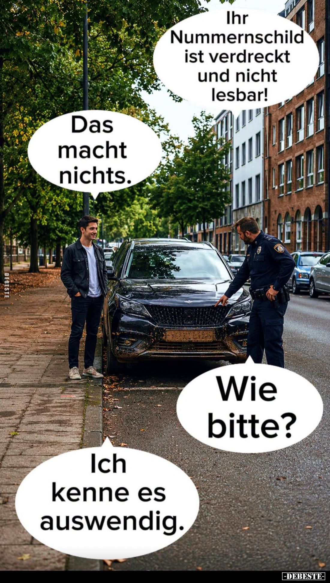 Ihr Nummernschild ist verdreckt und nicht lesbar! -
Das macht nichts. -
Wie bitte?
-
Ich kenne es auswendig.