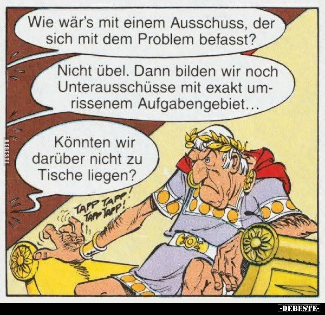 Wie wär's mit einem Ausschuss, der sich mit dem Problem befasst?
Nicht übel. Dann bilden wir noch Unterausschüsse mit exakt ...