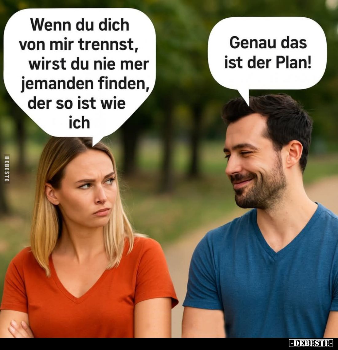 Wenn du dich von mir trennst, wirst du nie mer jemanden finden, der so ist wie ich. - Genau das ist der Plan!