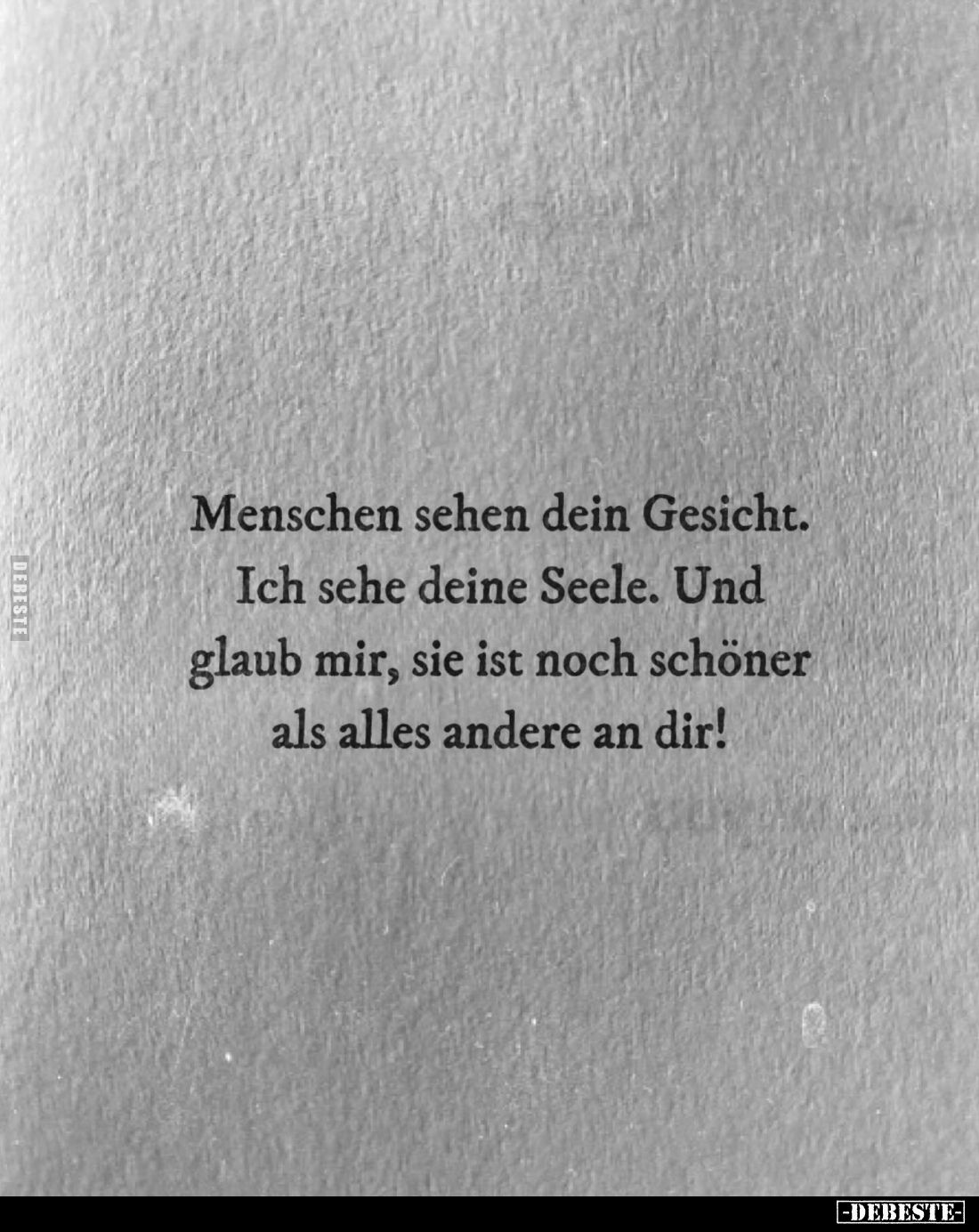 Menschen sehen dein Gesicht.
Ich sehe deine Seele. Und glaub mir, sie ist noch schöner als alles andere an dir!