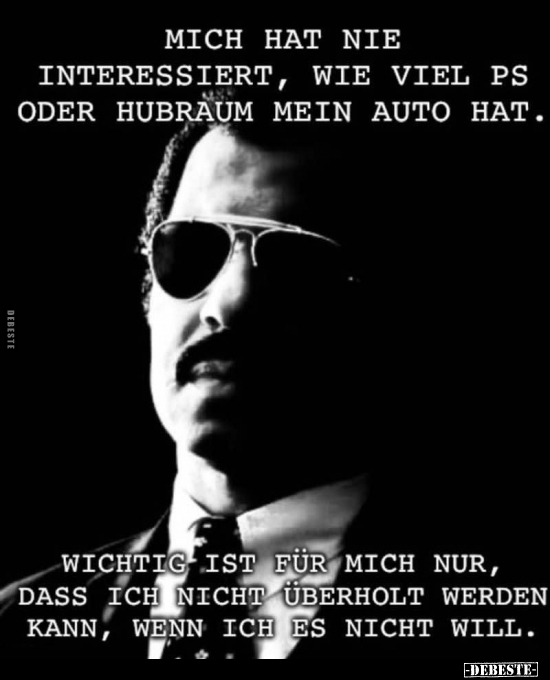 Mich hat nie interessiert, wie viel PS oder Hubraum mein Auto hat.
Wichtig ist für mich nur, dass ich nicht überholt werde...