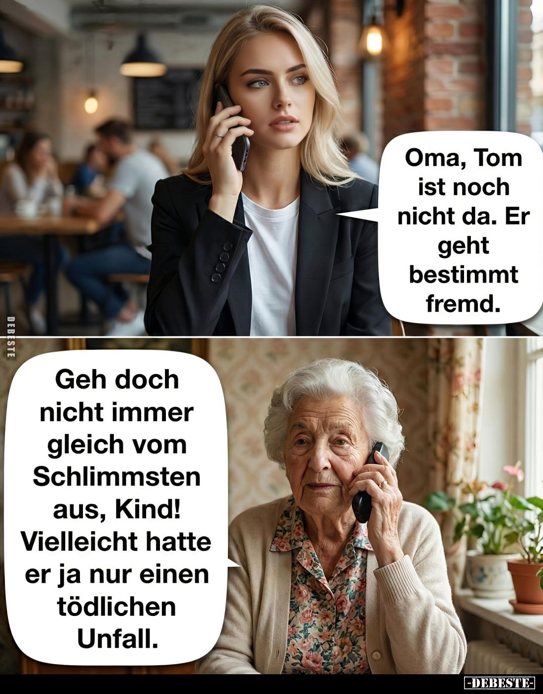 Oma, Tom ist noch nicht da. Er geht bestimmt fremd. -
Geh doch nicht immer gleich vom Schlimmsten aus, Kind! Vielleicht hatt...
