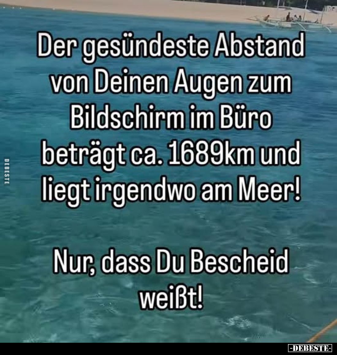 Der gesündeste Abstand von Deinen Augen zum Bildschirm im Büro beträgt ca. 1689km und liegt irgendwo am Meer!
Nur, dass Du B...