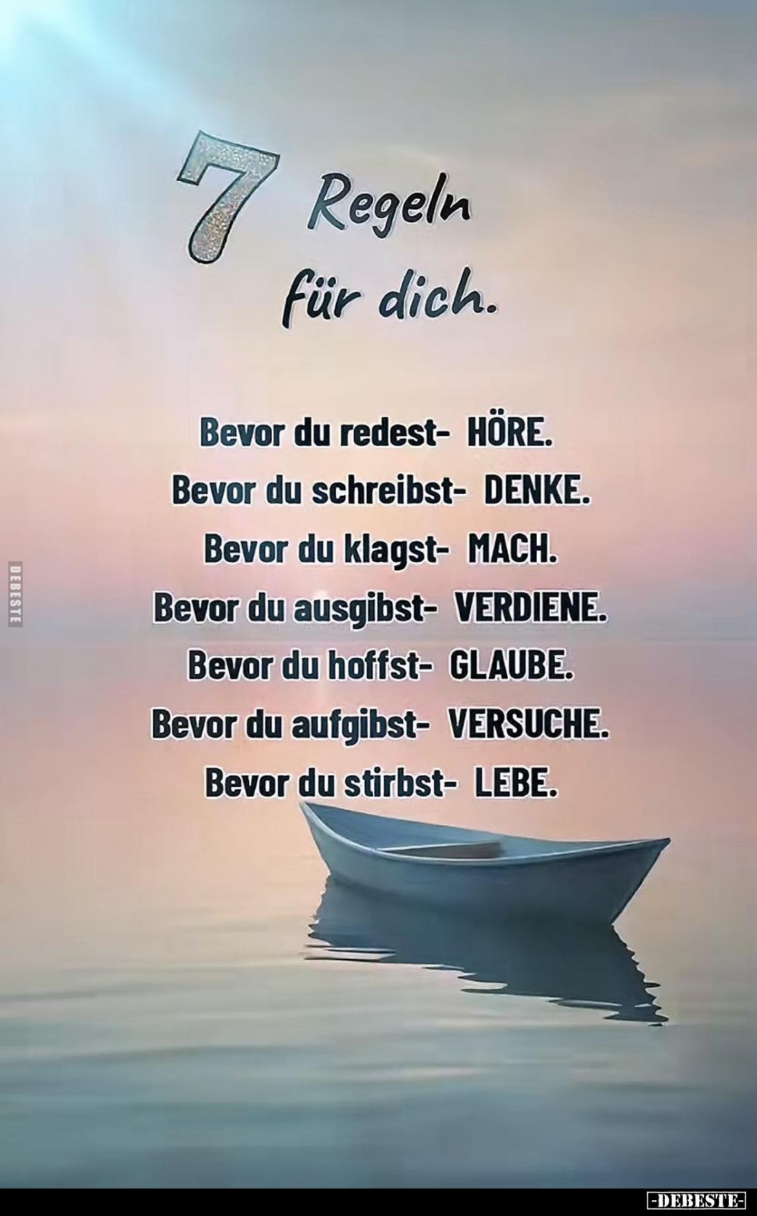 7 Regeln für dich.
Bevor du redest - HÖRE.
Bevor du schreibst - DENKE.
Bevor du klagst - MACH.
Bevor du ausgibst - VERDIE...