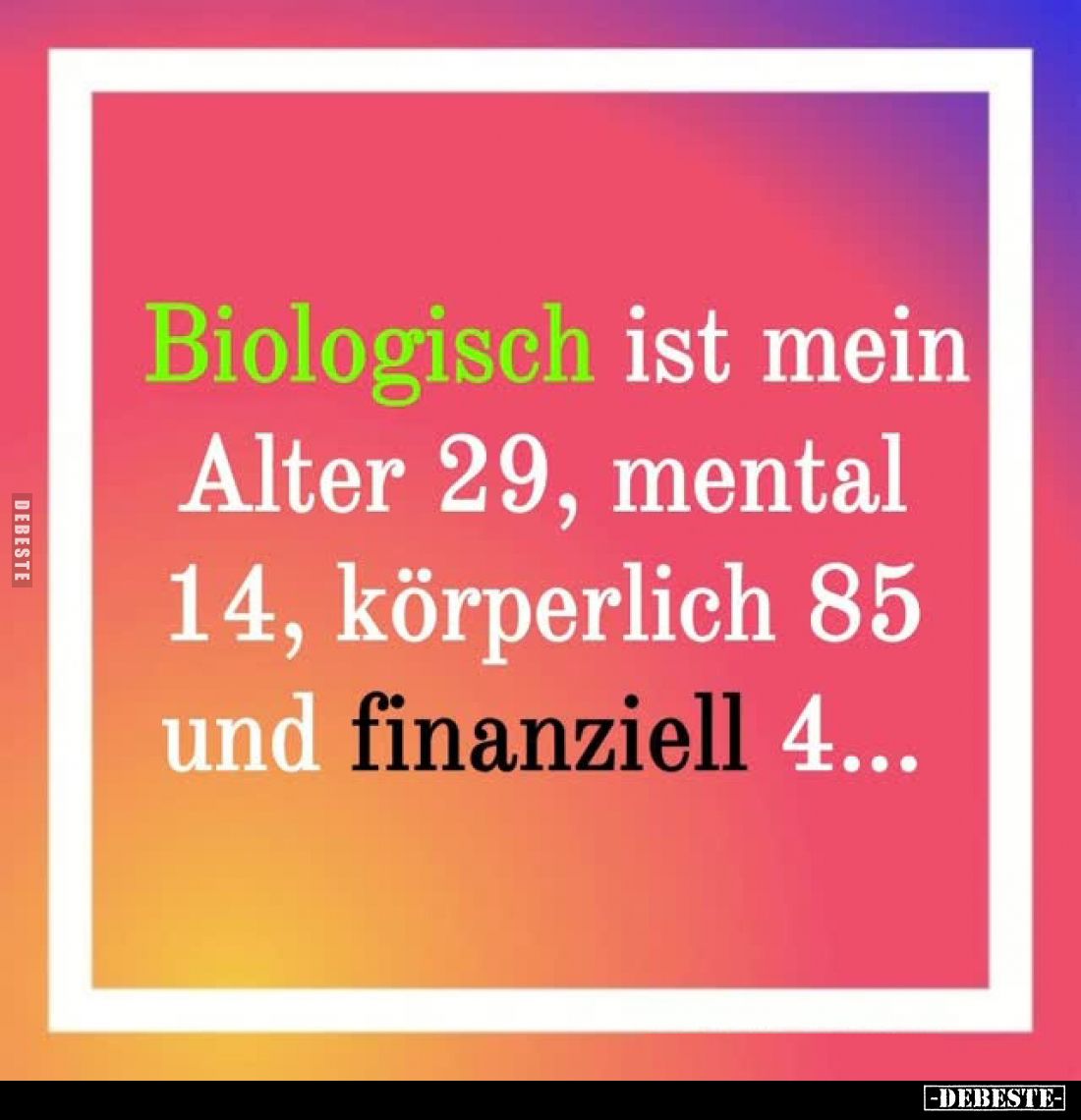 Biologisch ist mein Alter 29, mental 14, körperlich 85 und finanziell 4...