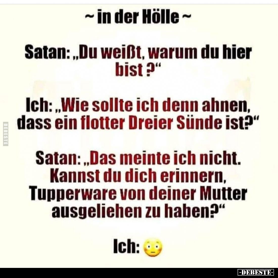 ~ in der Hölle~
Satan: „Du weißt, warum du hier bist?"
Ich: „Wie sollte ich denn ahnen, dass ein flotter Dreier Sünde ...