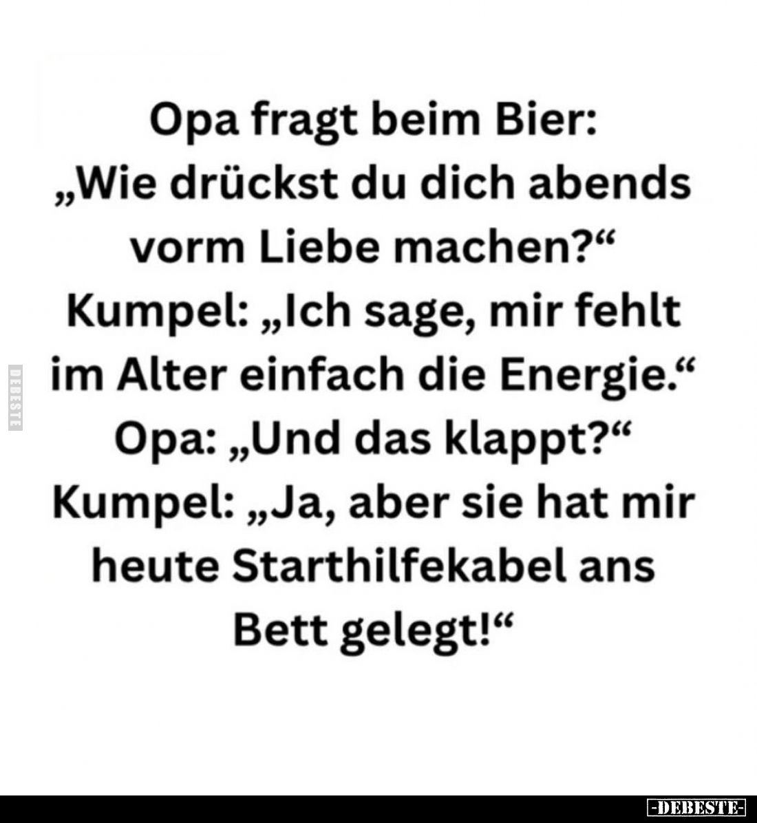 Opa fragt beim Bier:
"Wie drückst du dich abends vorm Liebe machen?" -
Kumpel: "Ich sage, mir fehlt im Alter...
