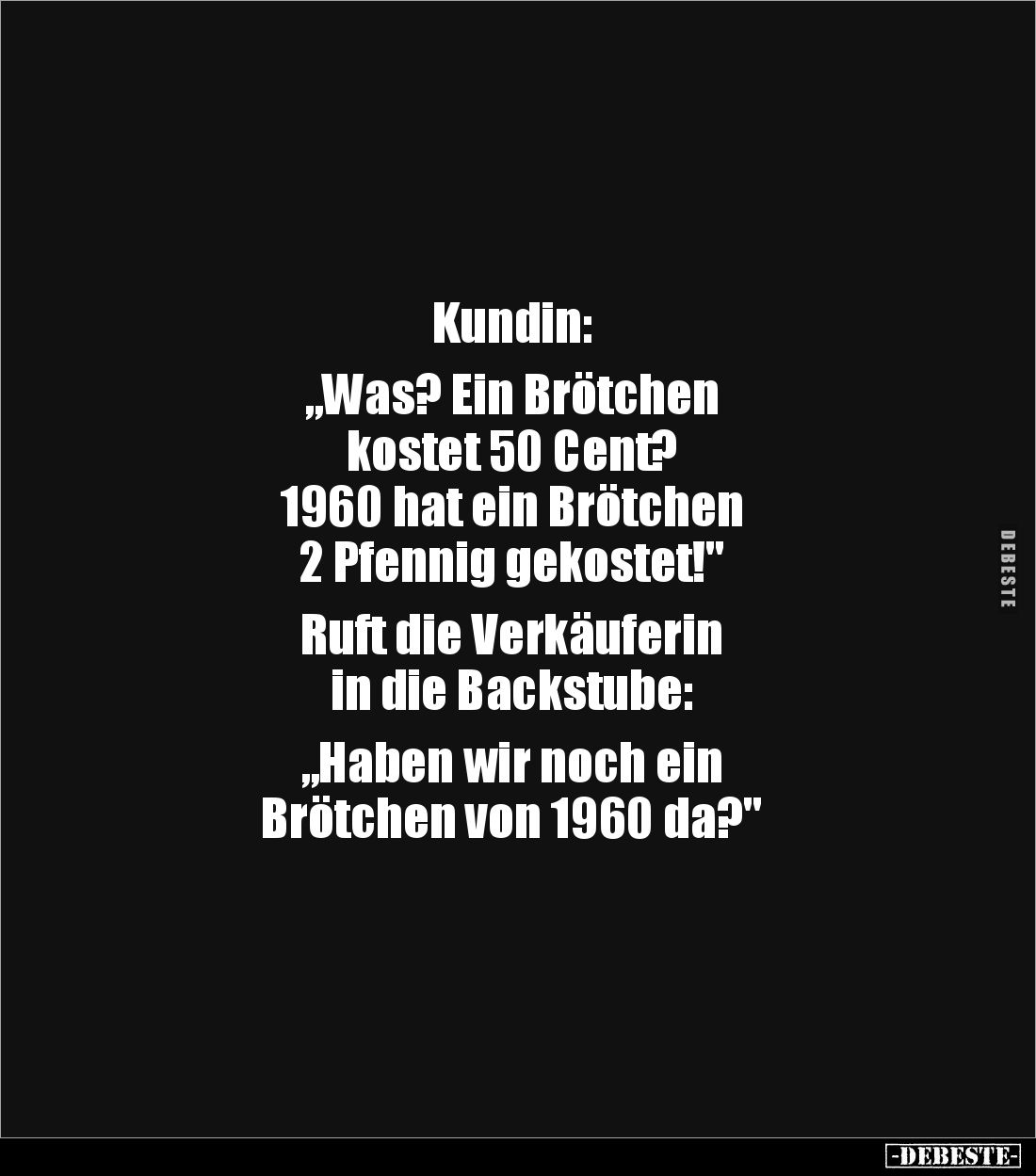 Kundin: 

„Was? Ein Brötchen 
kostet 50 Cent? 
1960 hat ein Brötchen 
2 Pfennig gekostet!"

Ruft die Verkäuferin ...