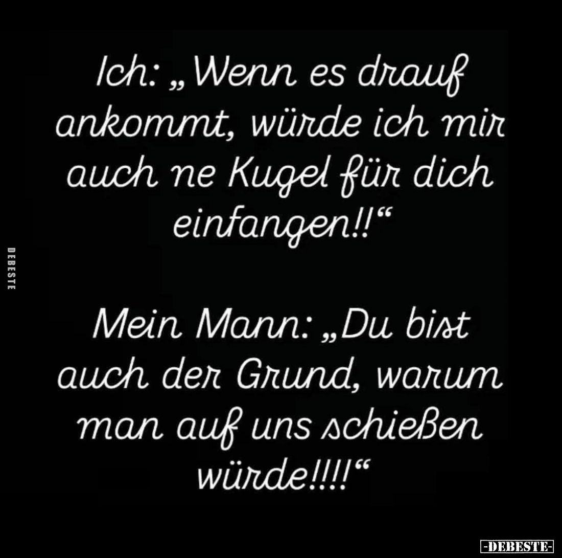 Ich: "Wenn es drauf ankommt, würde ich mir auch ne Kugel für dich einfangen!!" -
Mein Mann: "Du bist auch der...