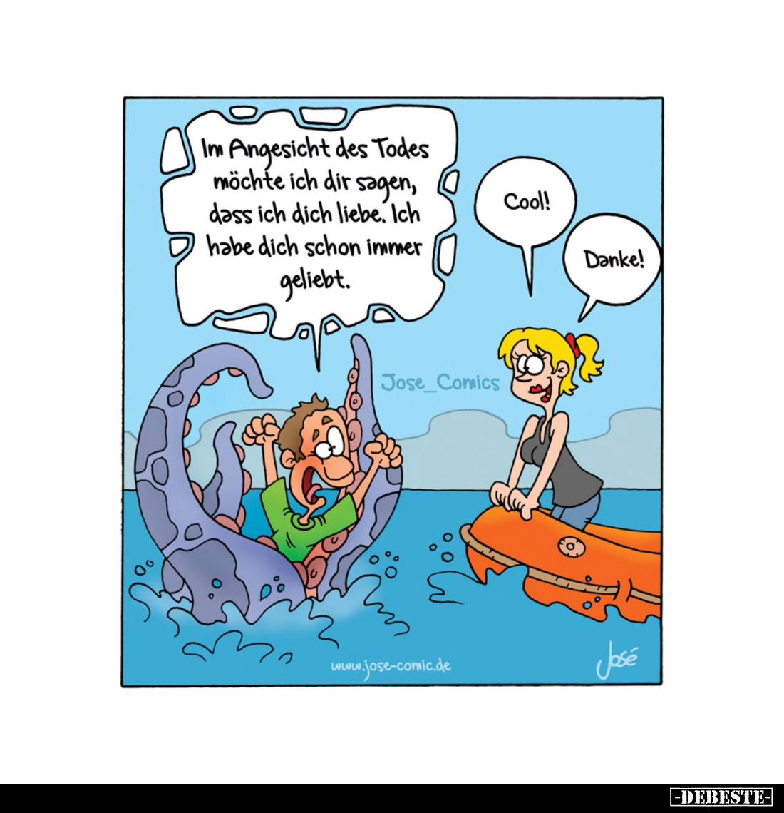 Im Angesicht des Todes möchte ich dir sagen, dass ich dich liebe. Ich habe dich schon immer geliebt. -
Cool! -
Danke!