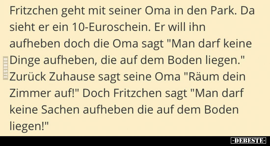 Fritzchen geht mit seiner Oma in den Park. Da sieht er ein 10-Euroschein. Er will ihn aufheben doch die Oma sagt "Man da...