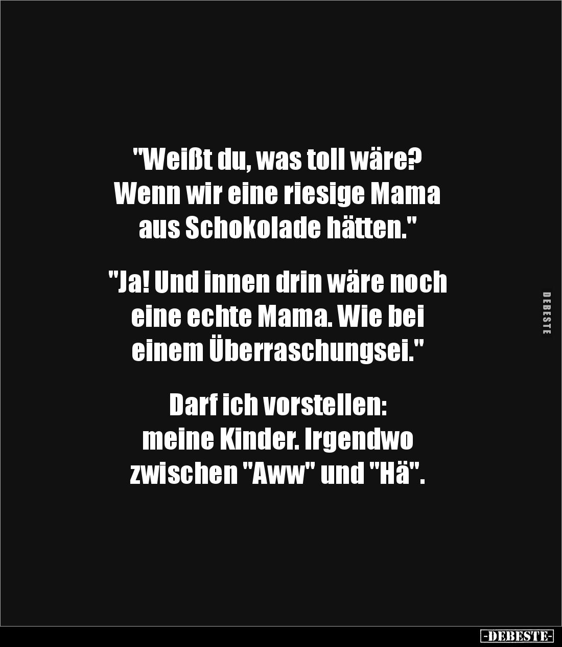 "Weißt du, was toll wäre?
Wenn wir eine riesige Mama
aus Schokolade hätten."
"Ja! Und innen drin wäre...