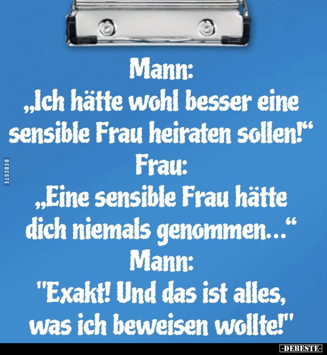 Mann:
"Ich hätte wohl besser eine sensible Frau heiraten sollen!" -
Frau: "Eine sensible Frau hätte dich nie...