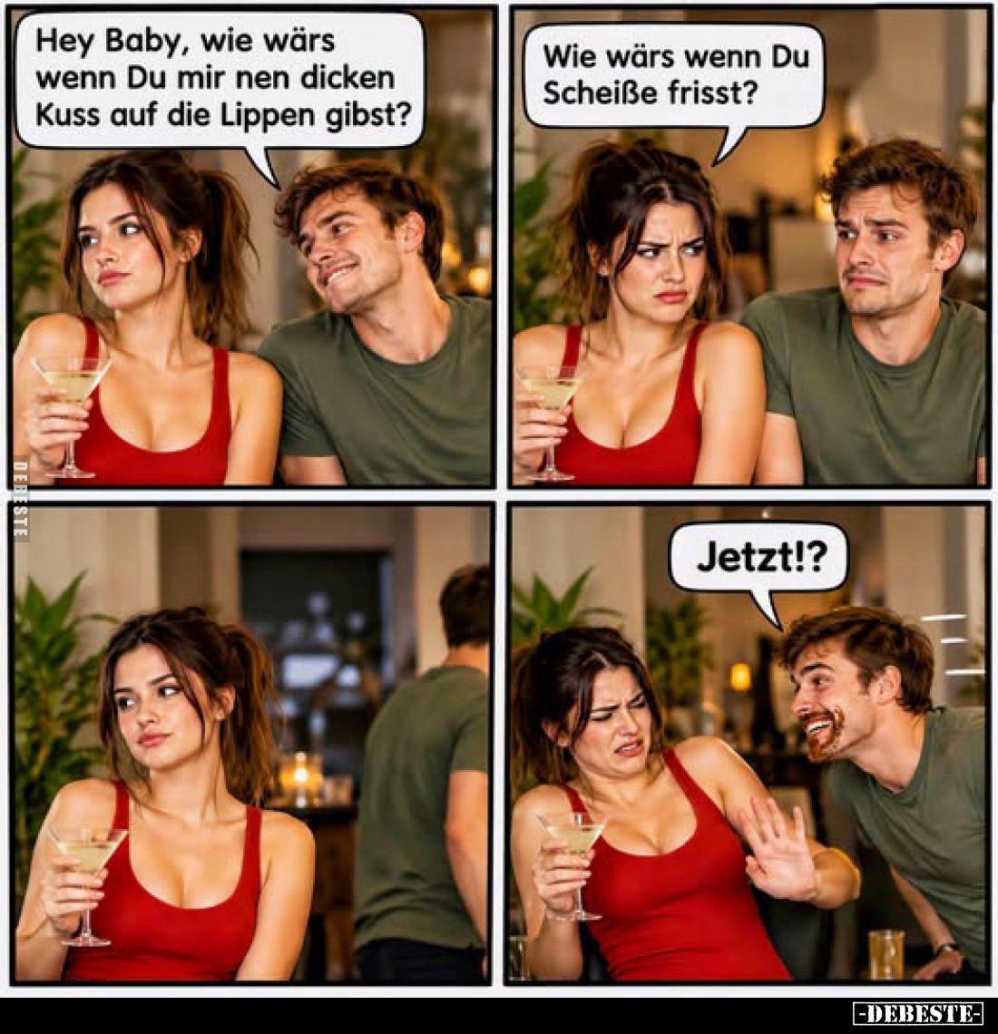 Hey Baby, wie wärs wenn Du mir nen dicken Kuss auf die Lippen gibst? -
Wie wärs wenn Du Scheiße frisst? -
Jetzt!?