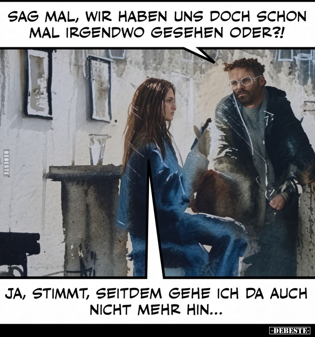 Sag mal, wir haben uns doch schon mal irgendwo gesehen oder?!
Ja, stimmt, seitdem gehe ich da auch nicht mehr hin...