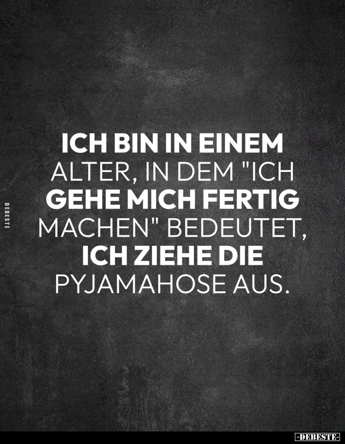 Ich bin in einem alter, in dem "Ich gehe mich fertig machen" bedeutet, ich ziehe die Pyjamahose aus.