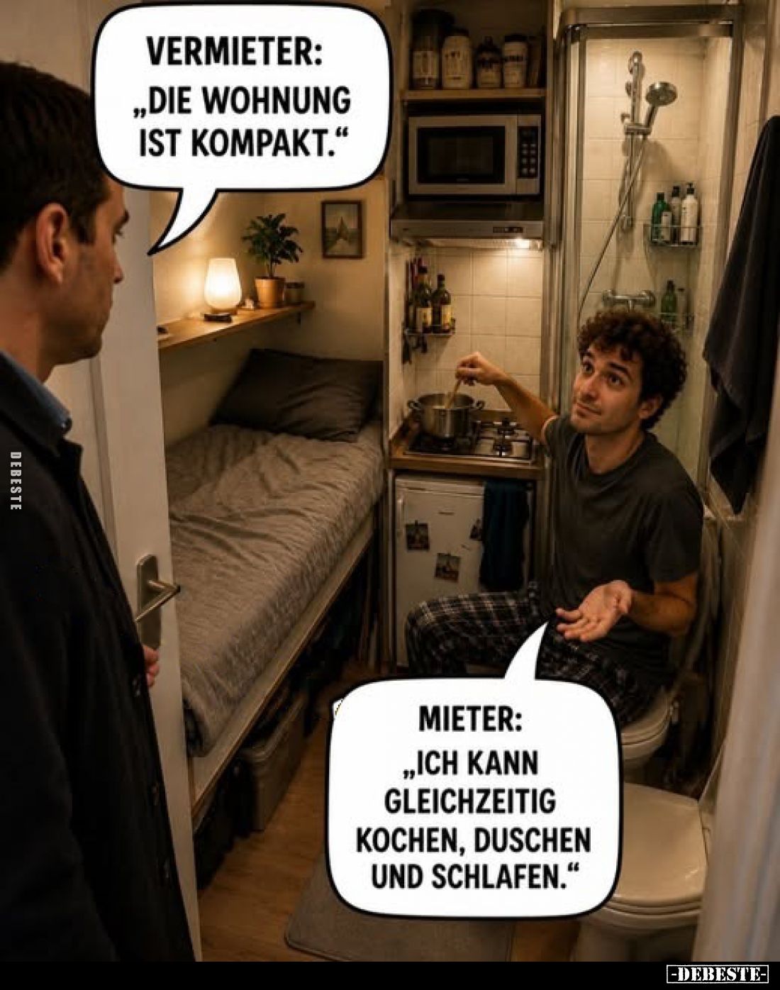 Vermieter:
„Die Wohnung ist kompakt."

Mieter:
„Ich kann gleichzeitig kochen, duschen und schlafen."