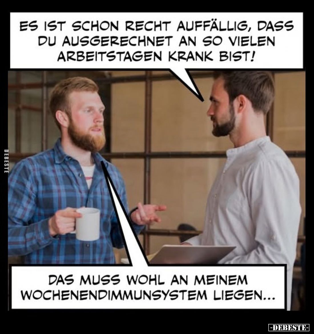 Es ist schon recht auffällig, dass du ausgerechnet an so vielen Arbeitstagen krank bist! -
Das muss wohl an meinem Wochenend...