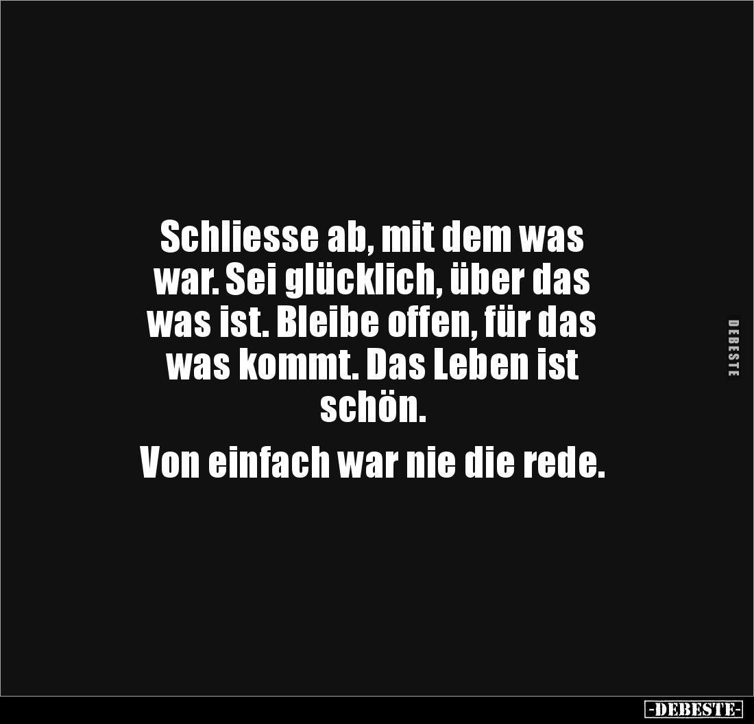 Schliesse ab, mit dem was 
war. Sei glücklich, über das 
was ist. Bleibe offen, für das 
was kommt. Das Leben ist 
schön....
