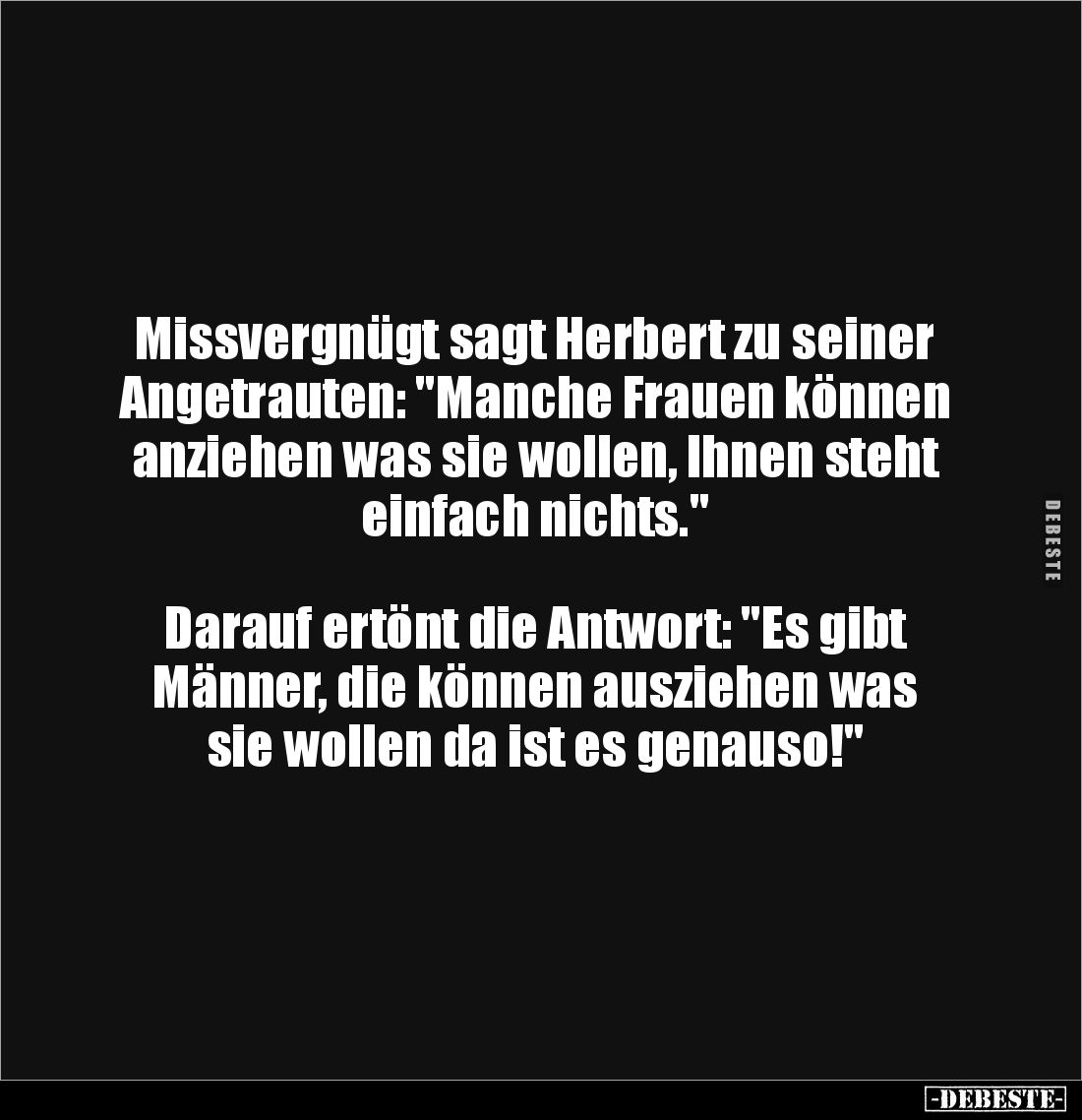 Missvergnügt sagt Herbert zu seiner Angetrauten: "Manche Frauen können anziehen was sie wollen, Ihnen steht einfach nich...
