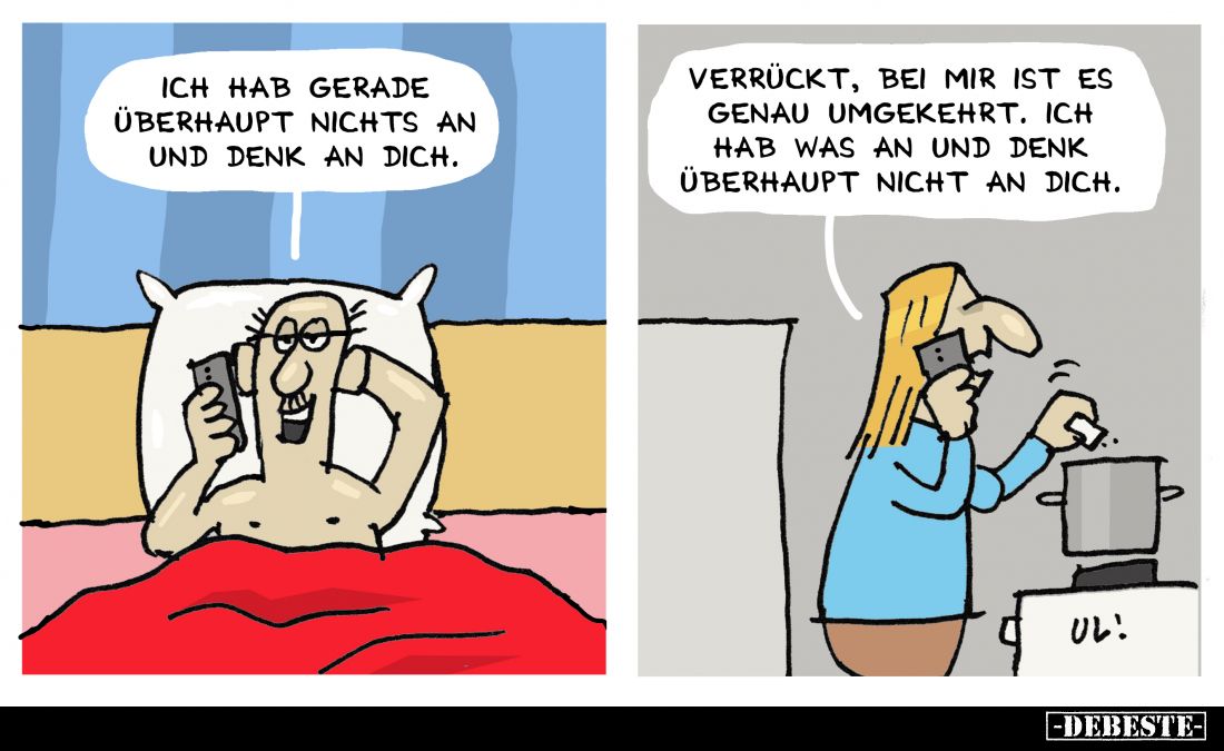 Ich hab gerade überhaupt nichts an und denk an dich.
-
Verrückt, bei mir ist es genau umgekehrt. Ich hab was an und denk üb...