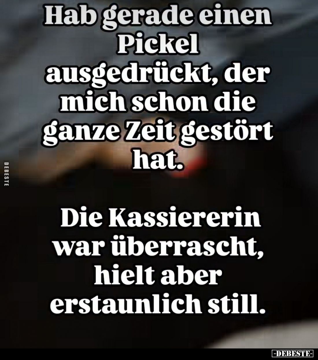 Hab gerade einen Pickel ausgedrückt, der mich schon die ganze Zeit gestört hat.
Die Kassiererin war überrascht, hielt aber e...