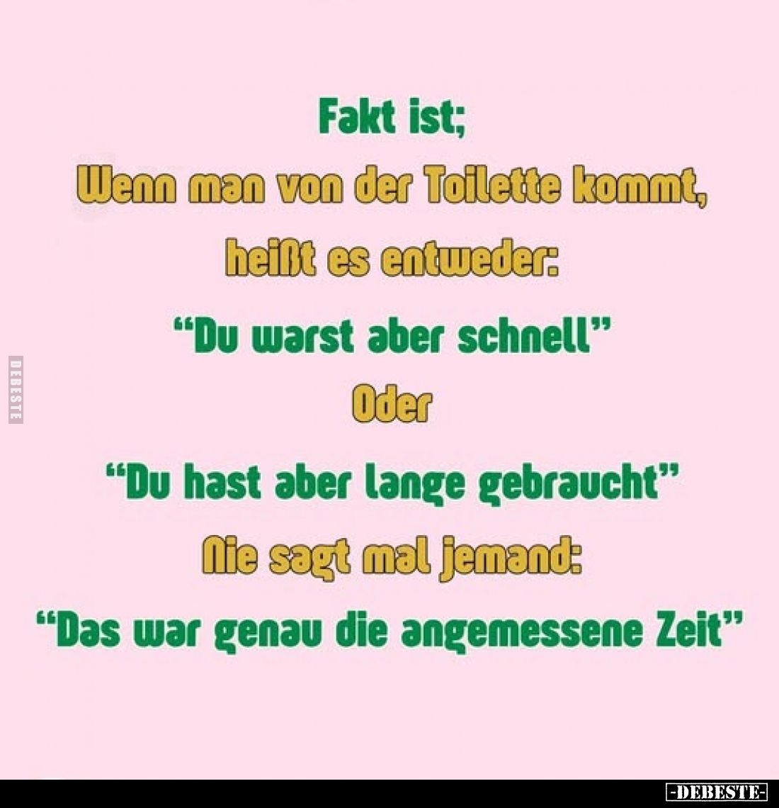Fakt ist;
Wenn man von der Toilette kommt, heißt es entweder:
"Du warst aber schnell" Oder
"Du hast aber la...