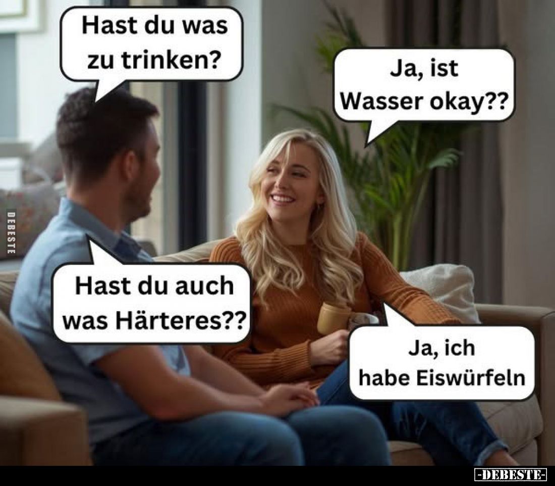 Hast du was zu trinken?
Ja, ist Wasser okay??
Hast du auch was Härteres??
Ja, ich habe Eiswürfeln