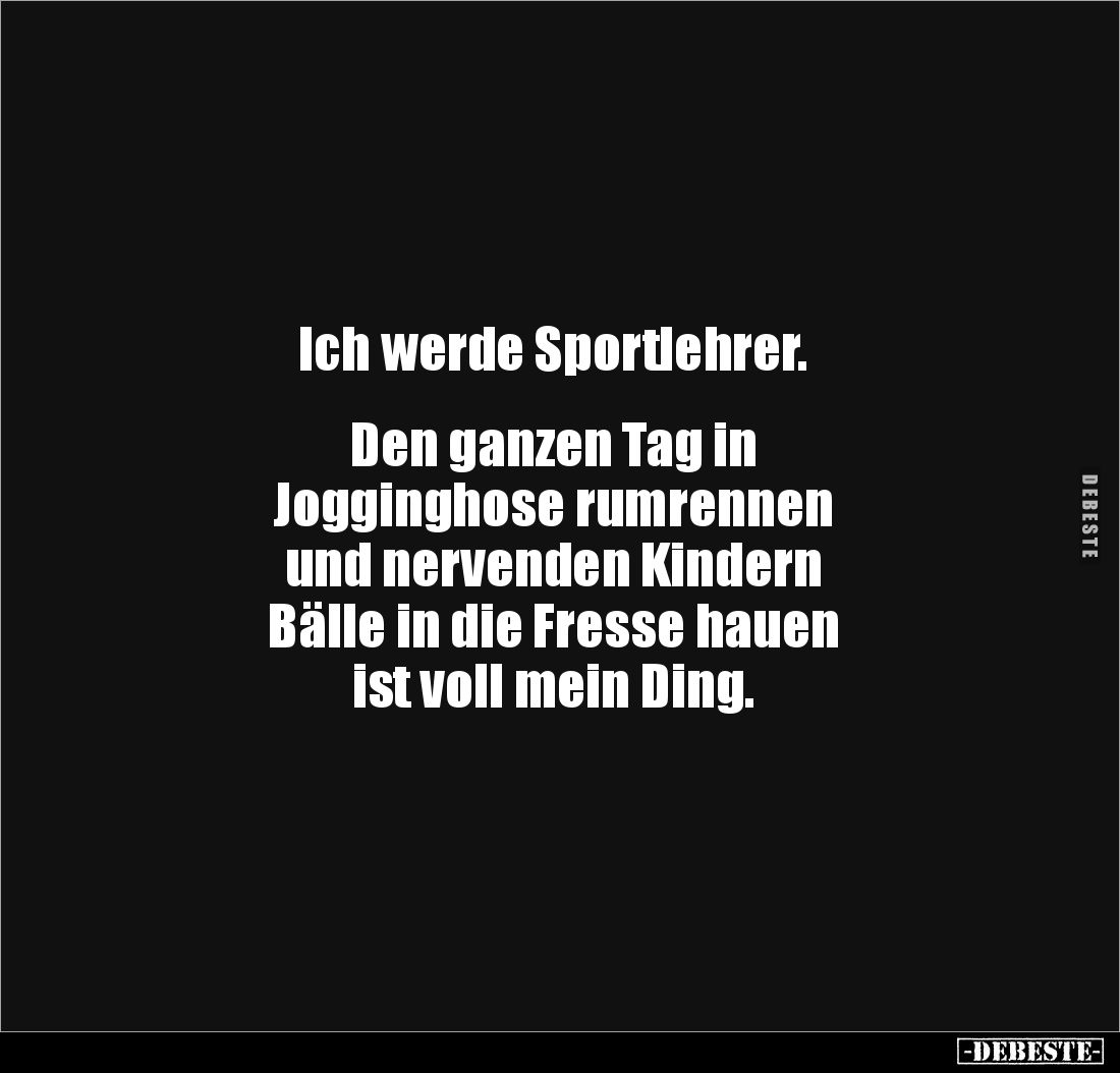 Ich werde Sportlehrer.


Den ganzen Tag in 
Jogginghose rumrennen 
und nervenden Kindern 
Bälle in die Fresse hauen 
i...