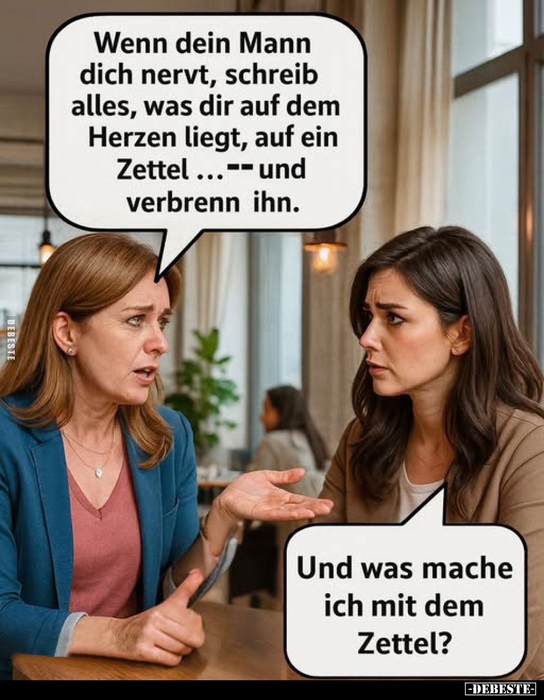 Wenn dein Mann dich nervt, schreib alles, was dir auf dem Herzen liegt, auf ein Zettel... -- und verbrenn ihn.
-
Und was ma...