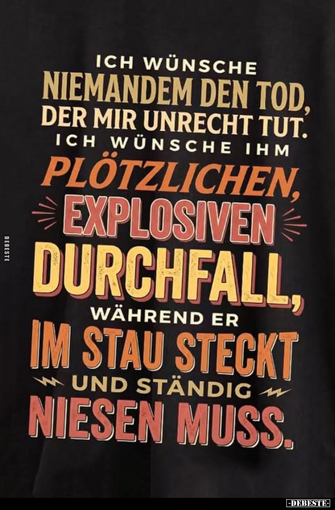 Ich wünsche niemandem den Tod, der mir Unrecht tut.
Ich wünsche ihm plötzlichen, explosiven Durchfall, während er im Stau st...