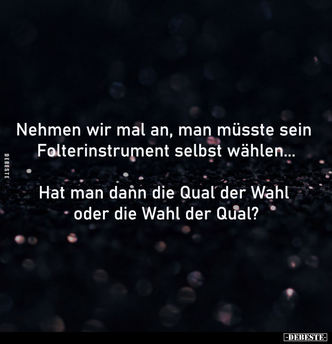 Nehmen wir mal an, man müsste sein
Folterinstrument selbst wählen...
Hat man dann die Qual der Wahl
oder die Wahl der ...