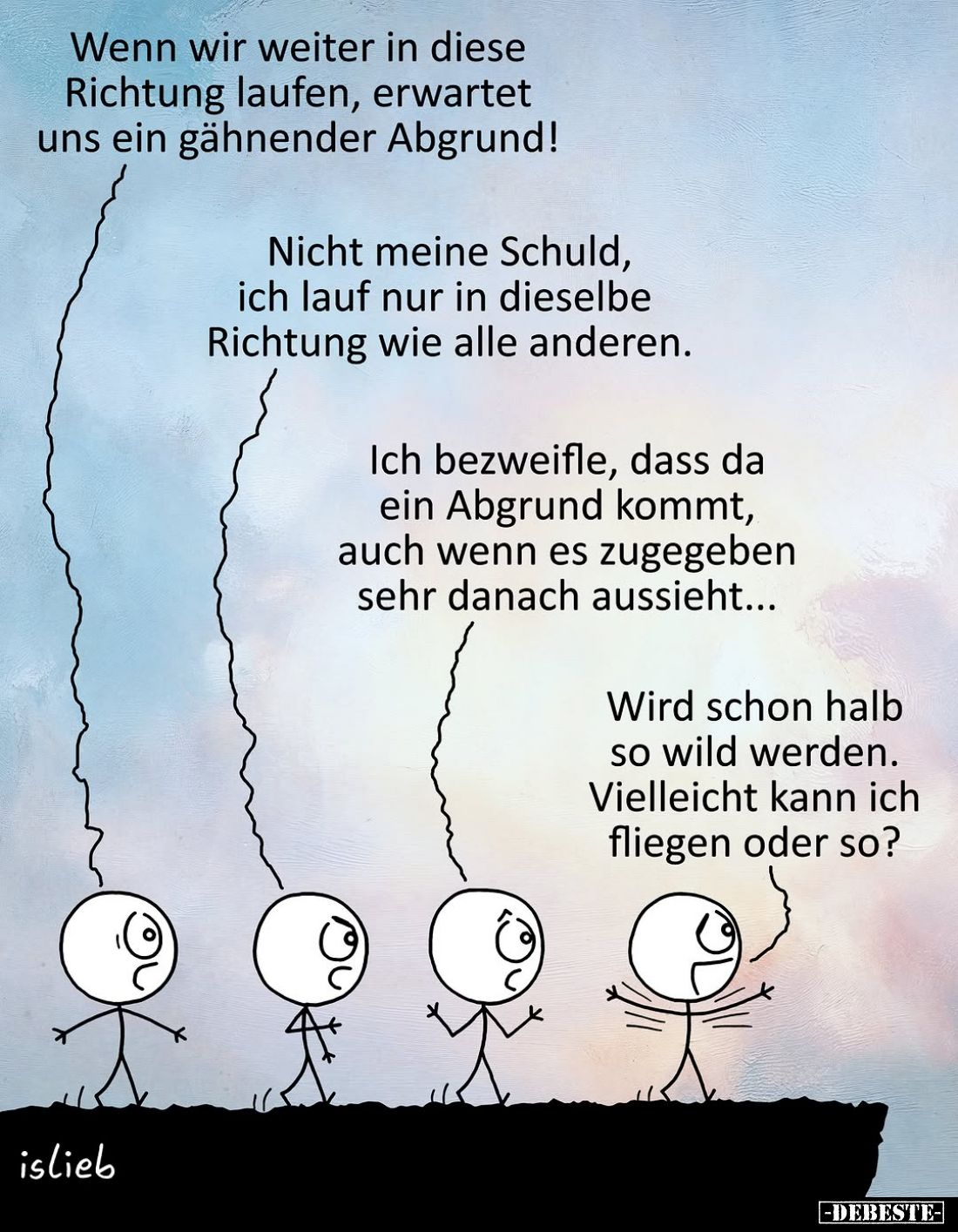 Wenn wir weiter in diese
Richtung laufen, erwartet
uns ein gähnender Abgrund!
-
Nicht meine Schuld,
ich lauf nur in dies...
