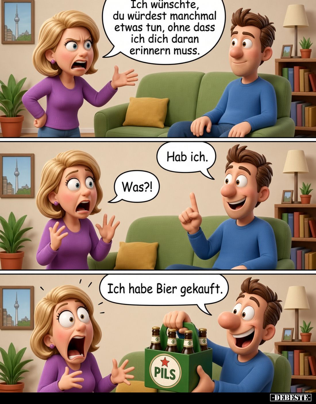 Ich wünschte, du würdest manchmal etwas tun, ohne dass ich dich daran erinnern muss.
-
Hab ich.
-
Was?!
-
Ich habe Bier...