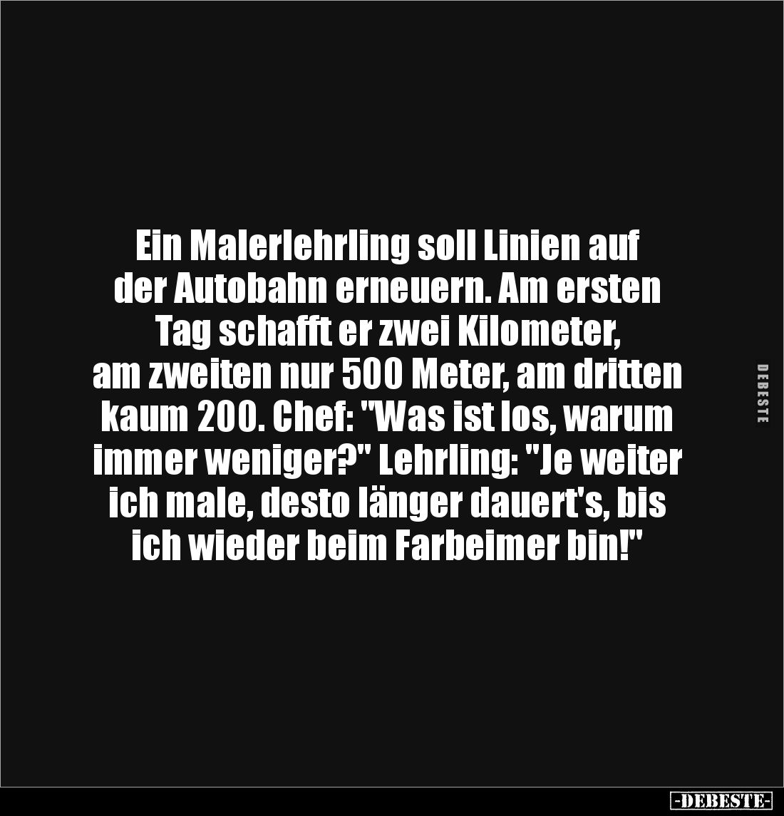 Ein Malerlehrling soll Linien auf 
der Autobahn erneuern. Am ersten Tag schafft er zwei Kilometer, 
am zweiten nur 500 Mete...