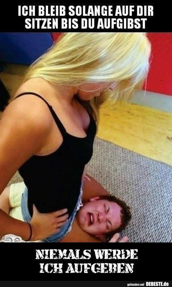 Ich bleib solange auf dir sitzen bis du aufgibst..