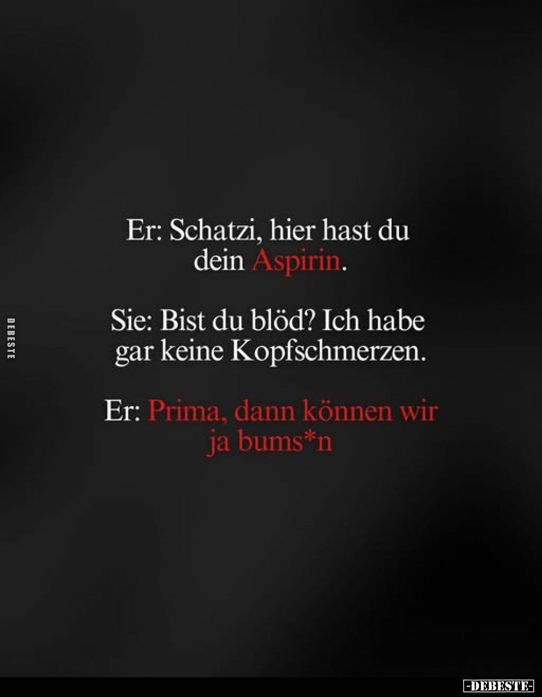 Er: Schatzi, hier hast du dein Aspirin.
Sie: Bist du blöd? Ich habe gar keine Kopfschmerzen.
Er: Prima, dann können wir ja ...