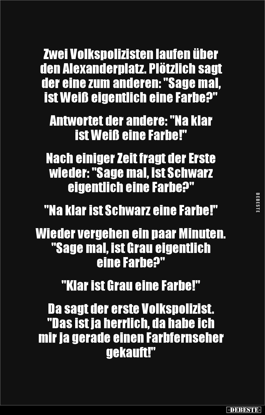 Zwei Volkspolizisten laufen über 
den Alexanderplatz. Plötzlich sagt der eine zum anderen: "Sage mal, 
ist Weiß eigent...