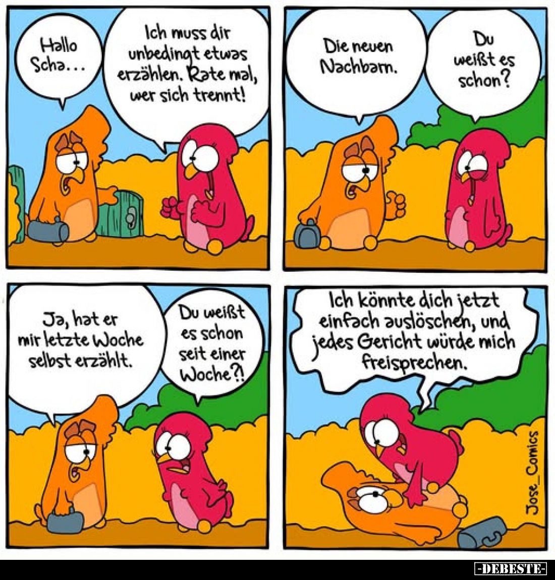 Hallo Scha...
-
Ich muss dir unbedingt etwas erzählen. Rate mal, wer sich trennt!
-
Die neuen Nachbarn.
-
Du weißt es s...