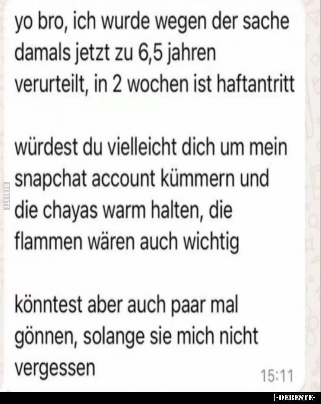 yo bro, ich wurde wegen der sache damals jetzt zu 6,5 jahren verurteilt, in 2 wochen ist haftantritt.

würdest du vielleich...