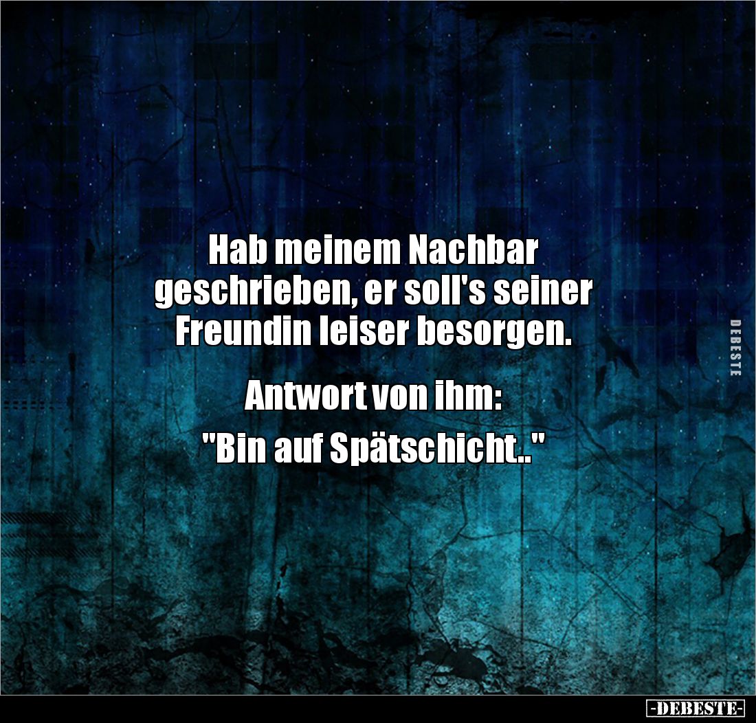 Hab meinem Nachbar 
geschrieben, er soll's seiner 
Freundin leiser besorgen. 


Antwort von ihm: 

"Bin auf Späts...