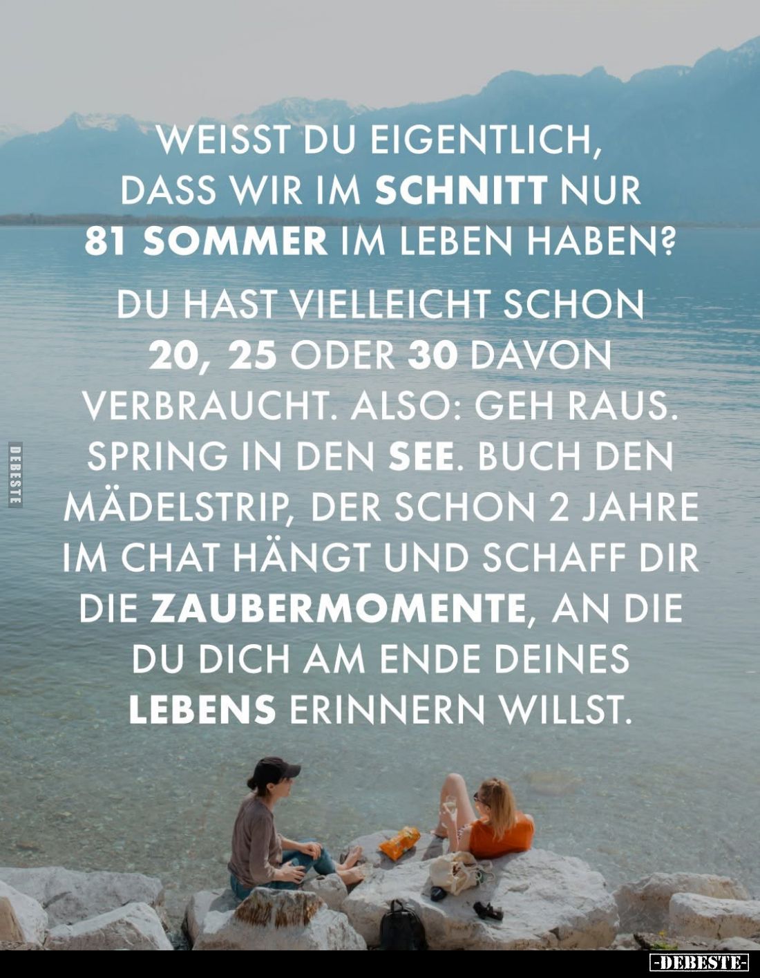Weisst du eigentlich, dass wir im Schnitt nur 81 Sommer im Leben haben?
Du hast vielleicht schon 20, 25 oder 30 davon verbra...