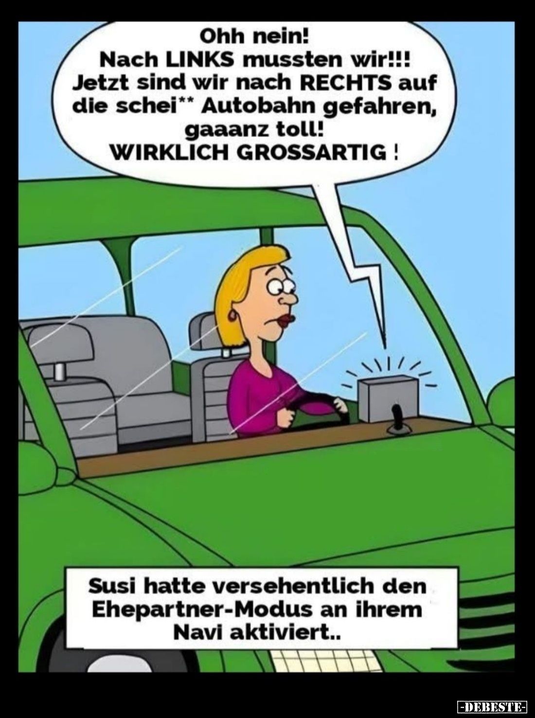 Ohh nein!
Nach LINKS mussten wir!!! Jetzt sind wir nach RECHTS auf die scheiß Autobahn gefahren, gaaanz toll! -
WIRKLICH GR...