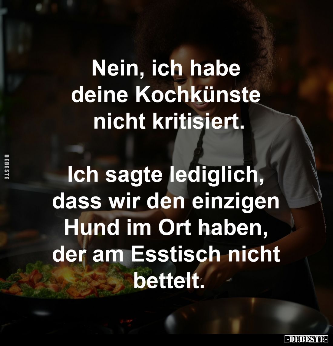 Nein, ich habe 
deine Kochkünste 
nicht kritisiert.

Ich sagte lediglich, 
dass wir den einzigen 
Hund im Ort haben, 
...
