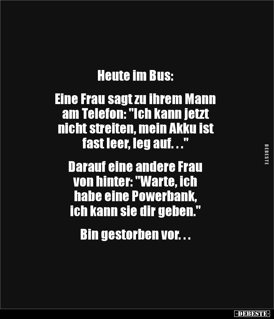 Heute im Bus: 


Eine Frau sagt zu ihrem Mann 
am Telefon: "Ich kann jetzt 
nicht streiten, mein Akku ist 
fast le...