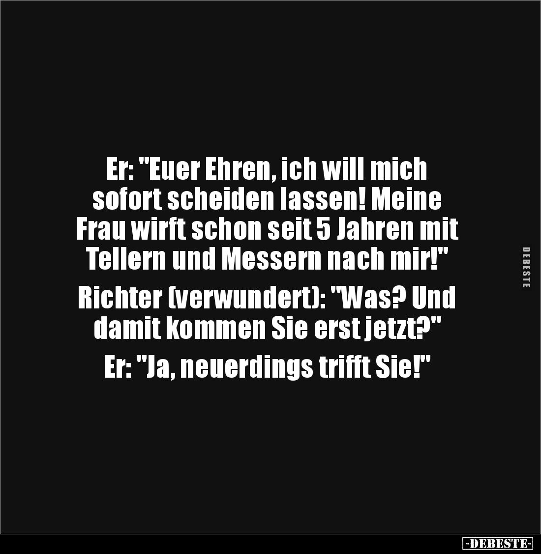 Er: "Euer Ehren, ich will mich 
sofort scheiden lassen! Meine 
Frau wirft schon seit 5 Jahren mit 
Tellern und Messer...