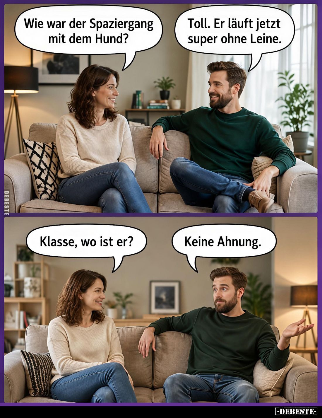 Wie war der Spaziergang mit dem Hund? -
Toll. Er läuft jetzt super ohne Leine. -
-
Klasse, wo ist er? -
Keine Ahnung.