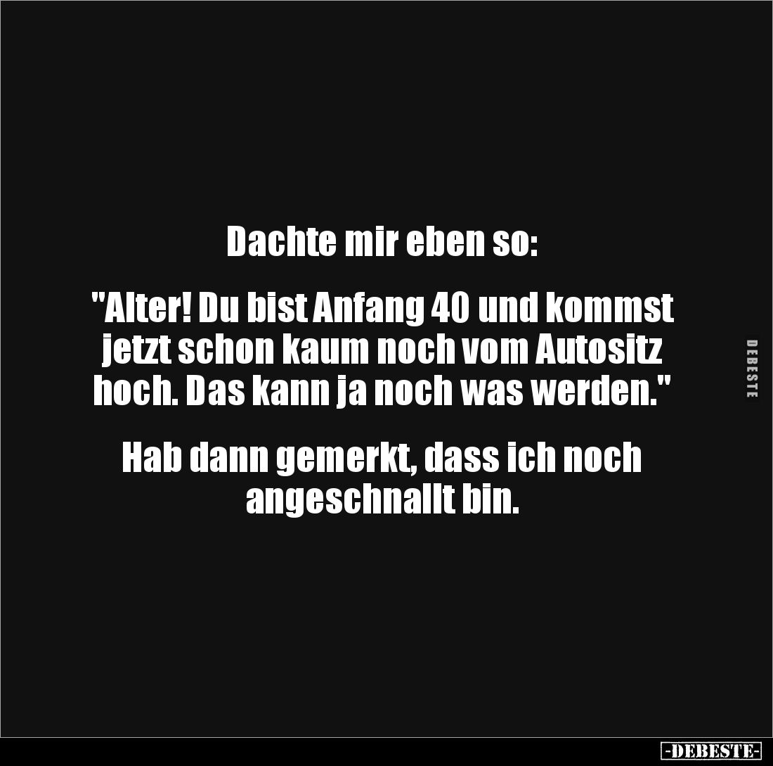 Dachte mir eben so:


"Alter! Du bist Anfang 40 und kommst jetzt schon kaum noch vom Autositz hoch. Das kann ja noch ...
